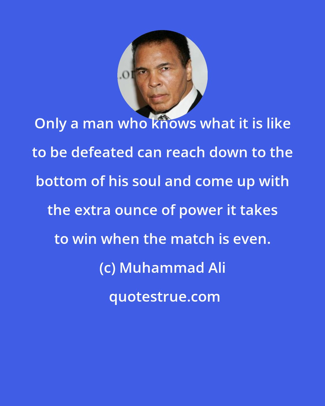 Muhammad Ali: Only a man who knows what it is like to be defeated can reach down to the bottom of his soul and come up with the extra ounce of power it takes to win when the match is even.