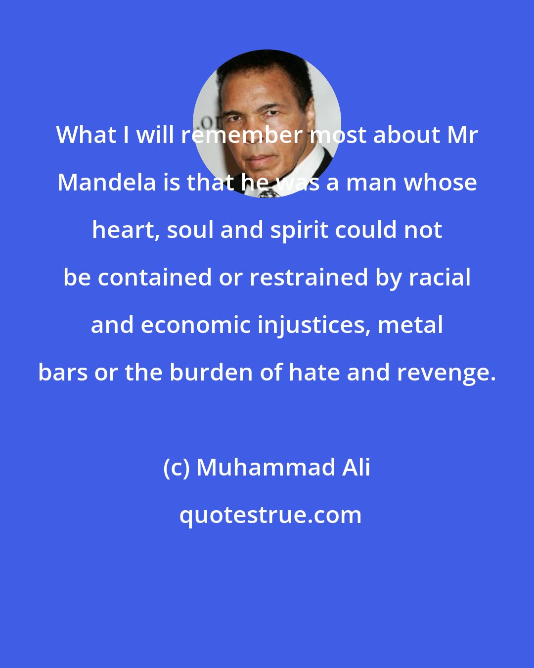 Muhammad Ali: What I will remember most about Mr Mandela is that he was a man whose heart, soul and spirit could not be contained or restrained by racial and economic injustices, metal bars or the burden of hate and revenge.