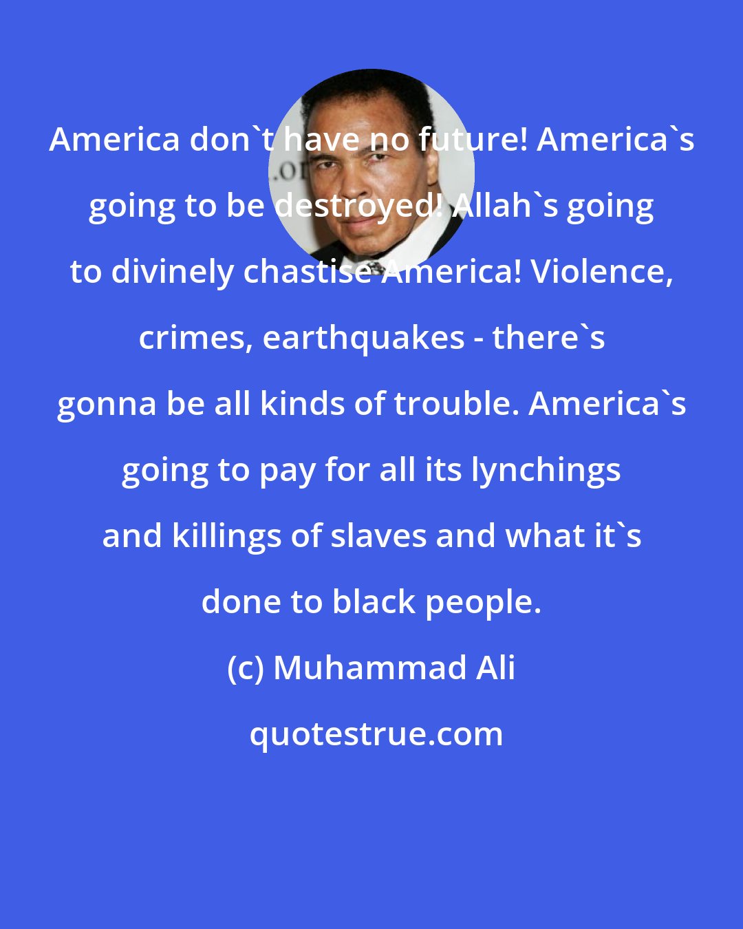 Muhammad Ali: America don't have no future! America's going to be destroyed! Allah's going to divinely chastise America! Violence, crimes, earthquakes - there's gonna be all kinds of trouble. America's going to pay for all its lynchings and killings of slaves and what it's done to black people.