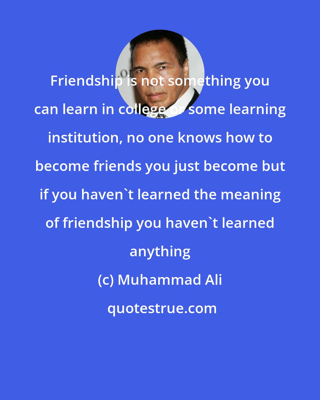 Muhammad Ali: Friendship is not something you can learn in college or some learning institution, no one knows how to become friends you just become but if you haven't learned the meaning of friendship you haven't learned anything