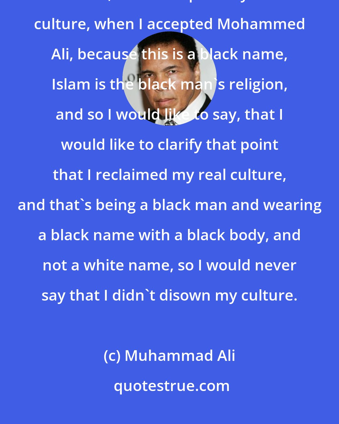 Muhammad Ali: I did not disregard my culture, if I did, it was the white American culture, and I accepted my true culture, when I accepted Mohammed Ali, because this is a black name, Islam is the black man's religion, and so I would like to say, that I would like to clarify that point that I reclaimed my real culture, and that's being a black man and wearing a black name with a black body, and not a white name, so I would never say that I didn't disown my culture.