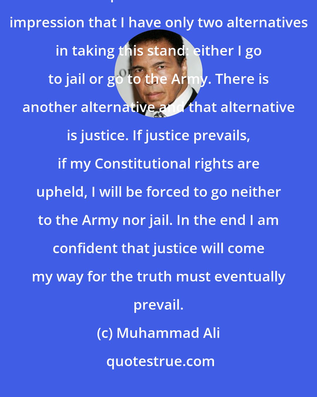 Muhammad Ali: I strongly object to the fact that so many newspapers have given the American public and the world the impression that I have only two alternatives in taking this stand: either I go to jail or go to the Army. There is another alternative and that alternative is justice. If justice prevails, if my Constitutional rights are upheld, I will be forced to go neither to the Army nor jail. In the end I am confident that justice will come my way for the truth must eventually prevail.