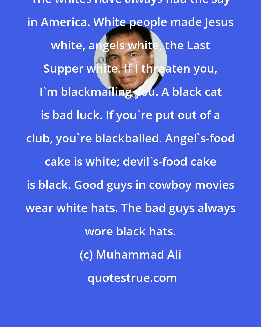 Muhammad Ali: The whites have always had the say in America. White people made Jesus white, angels white, the Last Supper white. If I threaten you, I'm blackmailing you. A black cat is bad luck. If you're put out of a club, you're blackballed. Angel's-food cake is white; devil's-food cake is black. Good guys in cowboy movies wear white hats. The bad guys always wore black hats.