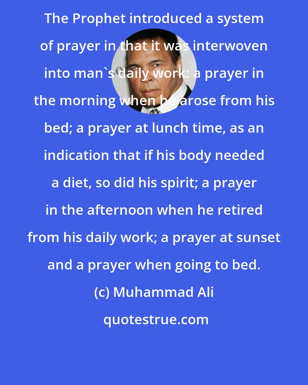 Muhammad Ali: The Prophet introduced a system of prayer in that it was interwoven into man's daily work: a prayer in the morning when he arose from his bed; a prayer at lunch time, as an indication that if his body needed a diet, so did his spirit; a prayer in the afternoon when he retired from his daily work; a prayer at sunset and a prayer when going to bed.