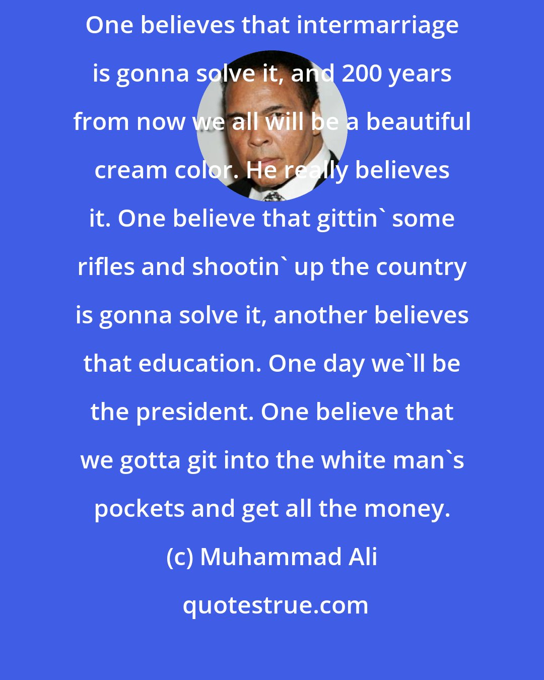 Muhammad Ali: Black people ALL are fightin' you all for freedom, justice and equality. One believes that intermarriage is gonna solve it, and 200 years from now we all will be a beautiful cream color. He really believes it. One believe that gittin' some rifles and shootin' up the country is gonna solve it, another believes that education. One day we'll be the president. One believe that we gotta git into the white man's pockets and get all the money.