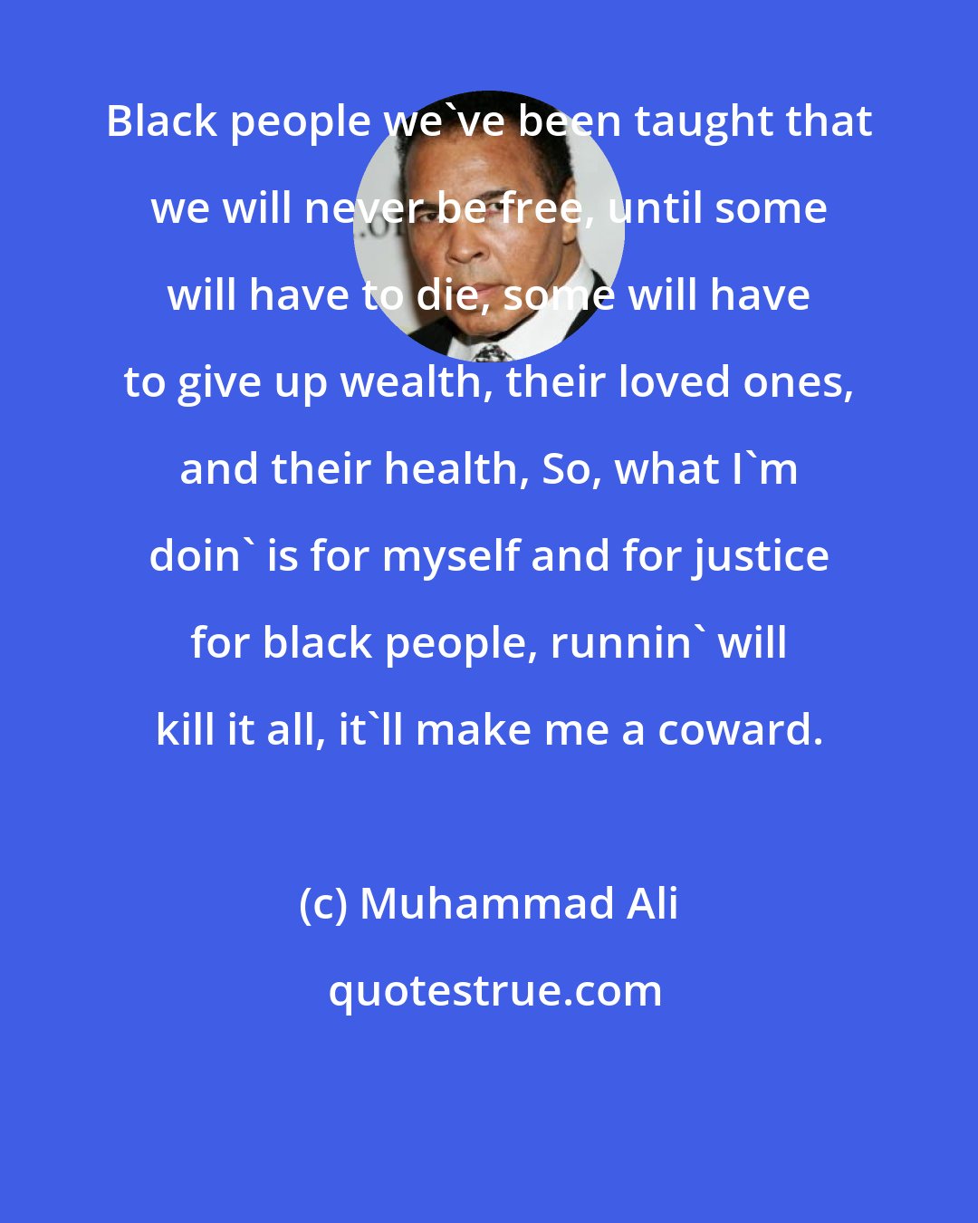 Muhammad Ali: Black people we've been taught that we will never be free, until some will have to die, some will have to give up wealth, their loved ones, and their health, So, what I'm doin' is for myself and for justice for black people, runnin' will kill it all, it'll make me a coward.