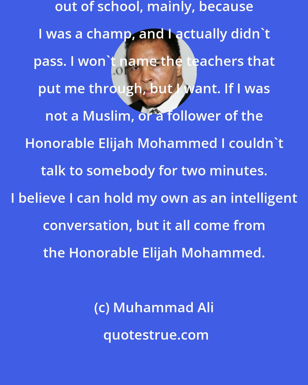 Muhammad Ali: I barely got out of school, I got out of school, mainly, because I was a champ, and I actually didn't pass. I won't name the teachers that put me through, but I want. If I was not a Muslim, or a follower of the Honorable Elijah Mohammed I couldn't talk to somebody for two minutes. I believe I can hold my own as an intelligent conversation, but it all come from the Honorable Elijah Mohammed.