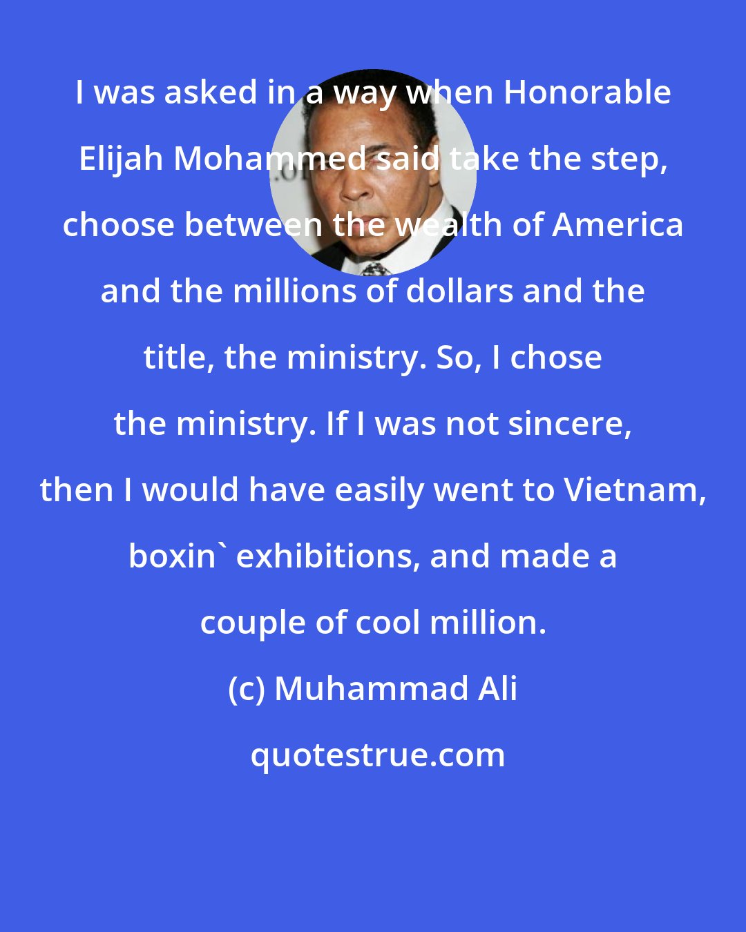 Muhammad Ali: I was asked in a way when Honorable Elijah Mohammed said take the step, choose between the wealth of America and the millions of dollars and the title, the ministry. So, I chose the ministry. If I was not sincere, then I would have easily went to Vietnam, boxin' exhibitions, and made a couple of cool million.