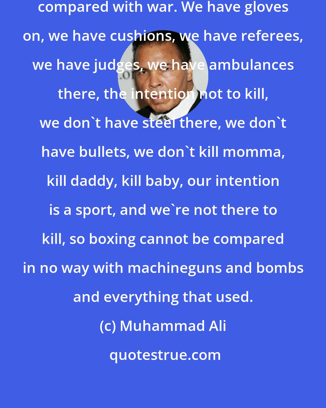 Muhammad Ali: I would like to say boxing cannot compared with war. We have gloves on, we have cushions, we have referees, we have judges, we have ambulances there, the intention not to kill, we don't have steel there, we don't have bullets, we don't kill momma, kill daddy, kill baby, our intention is a sport, and we're not there to kill, so boxing cannot be compared in no way with machineguns and bombs and everything that used.