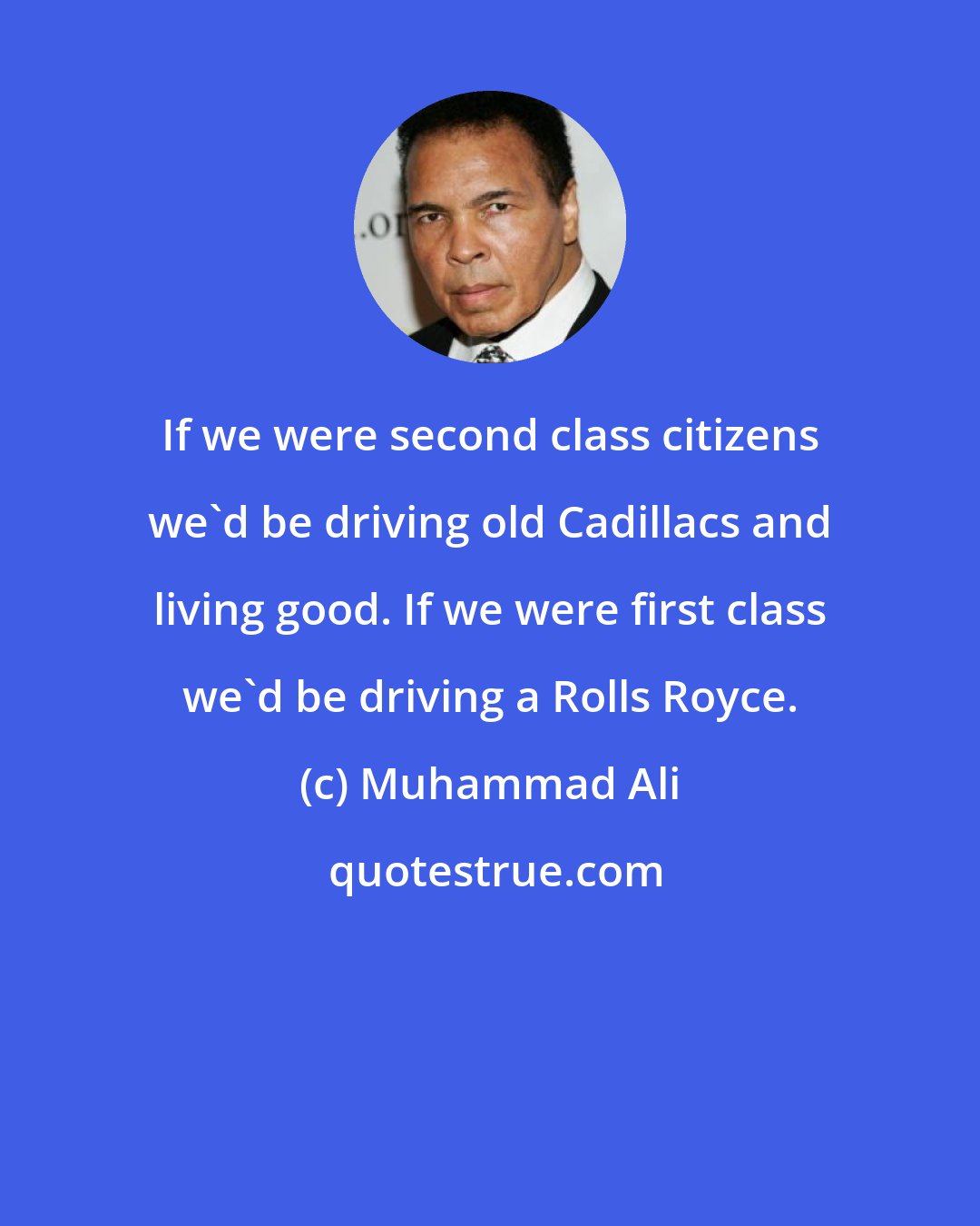 Muhammad Ali: If we were second class citizens we'd be driving old Cadillacs and living good. If we were first class we'd be driving a Rolls Royce.