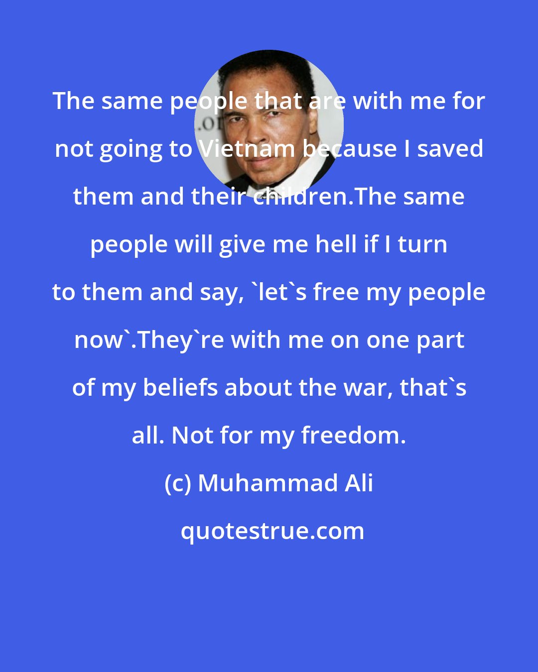 Muhammad Ali: The same people that are with me for not going to Vietnam because I saved them and their children.The same people will give me hell if I turn to them and say, 'let's free my people now'.They're with me on one part of my beliefs about the war, that's all. Not for my freedom.