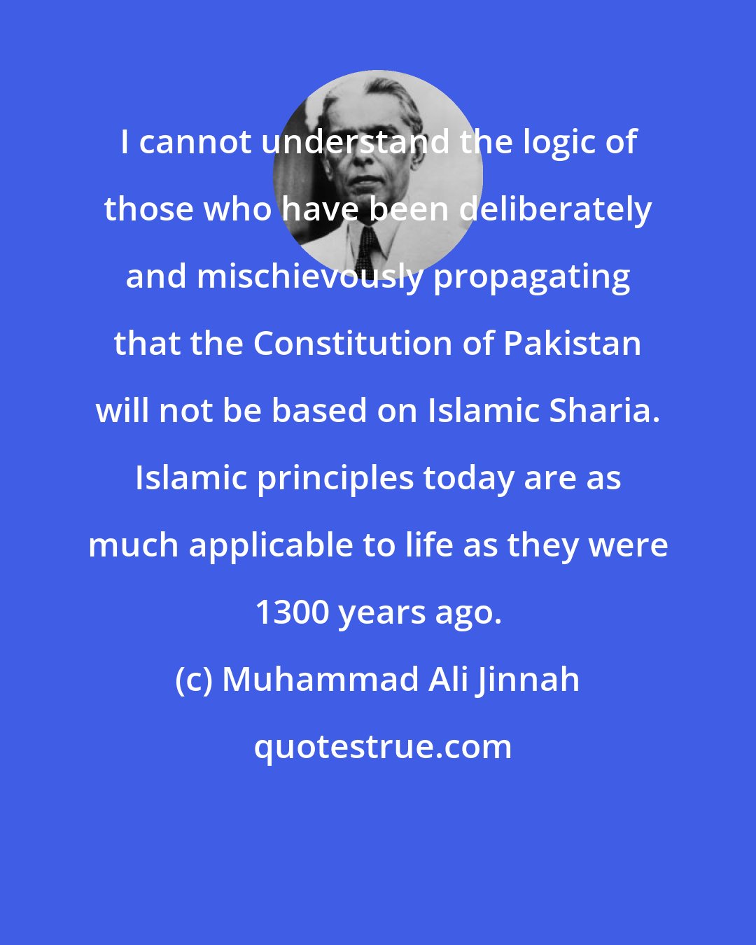 Muhammad Ali Jinnah: I cannot understand the logic of those who have been deliberately and mischievously propagating that the Constitution of Pakistan will not be based on Islamic Sharia. Islamic principles today are as much applicable to life as they were 1300 years ago.