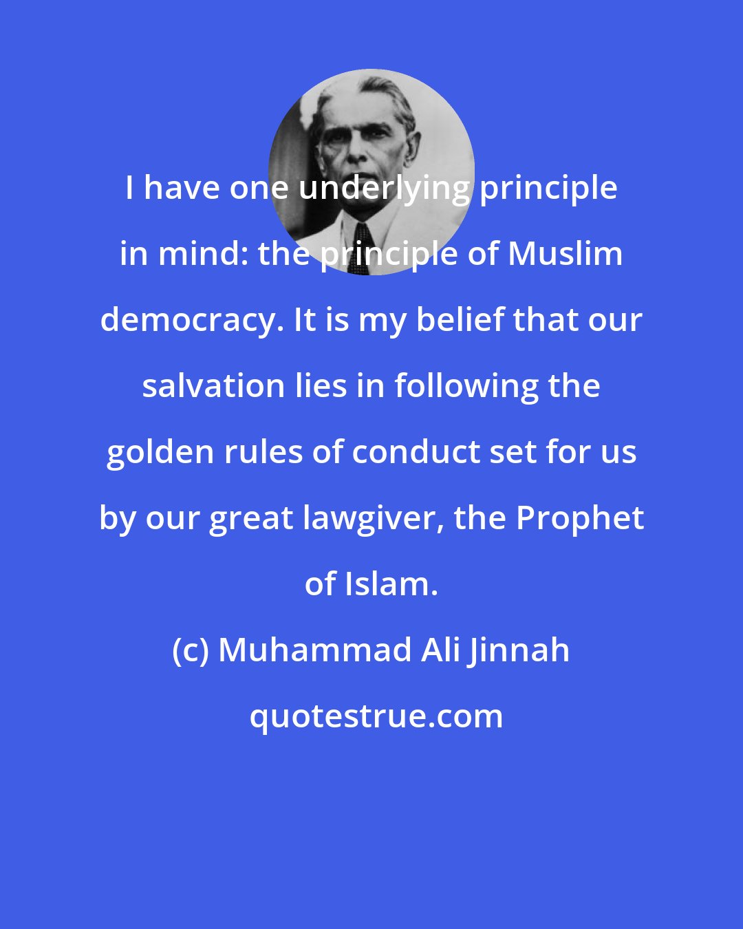 Muhammad Ali Jinnah: I have one underlying principle in mind: the principle of Muslim democracy. It is my belief that our salvation lies in following the golden rules of conduct set for us by our great lawgiver, the Prophet of Islam.