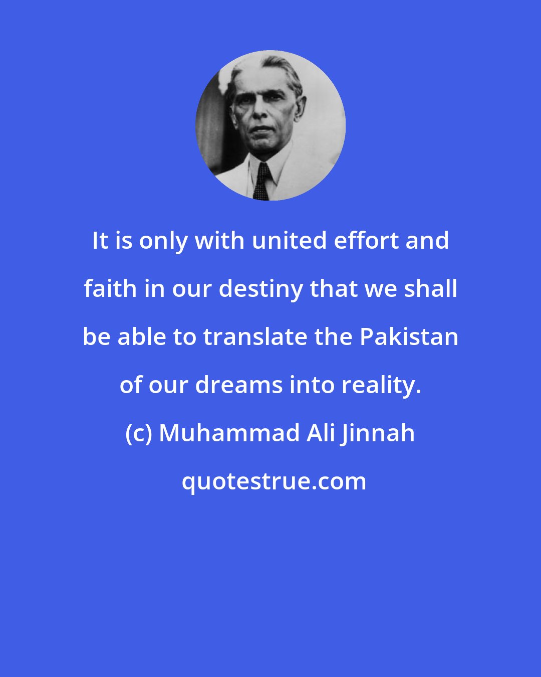 Muhammad Ali Jinnah: It is only with united effort and faith in our destiny that we shall be able to translate the Pakistan of our dreams into reality.