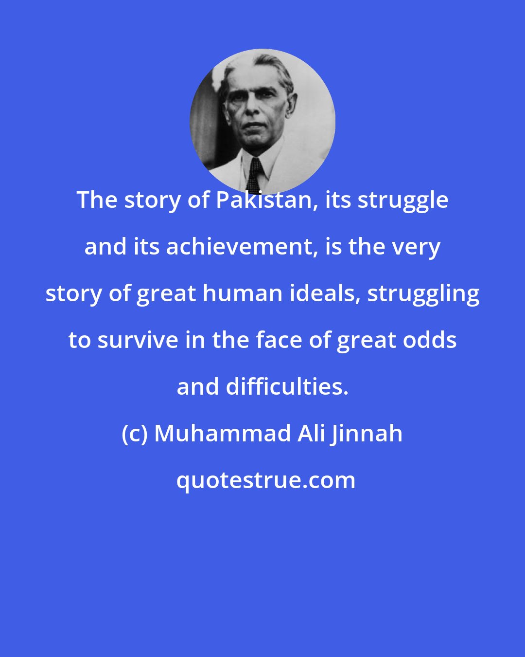 Muhammad Ali Jinnah: The story of Pakistan, its struggle and its achievement, is the very story of great human ideals, struggling to survive in the face of great odds and difficulties.