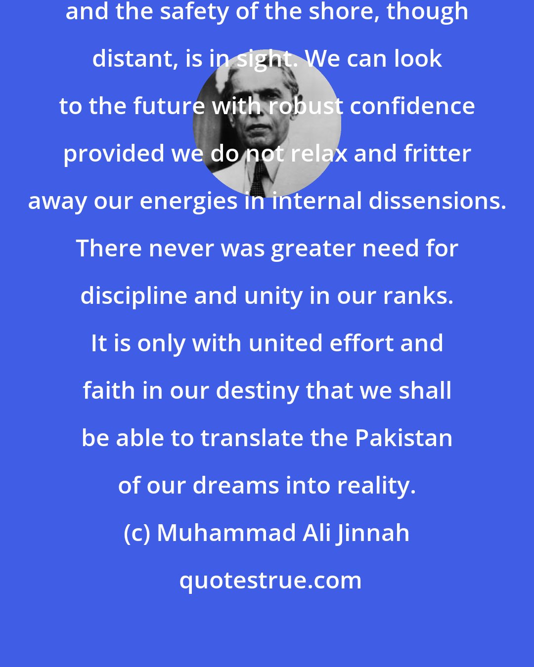 Muhammad Ali Jinnah: We have weathered the worst storms and the safety of the shore, though distant, is in sight. We can look to the future with robust confidence provided we do not relax and fritter away our energies in internal dissensions. There never was greater need for discipline and unity in our ranks. It is only with united effort and faith in our destiny that we shall be able to translate the Pakistan of our dreams into reality.