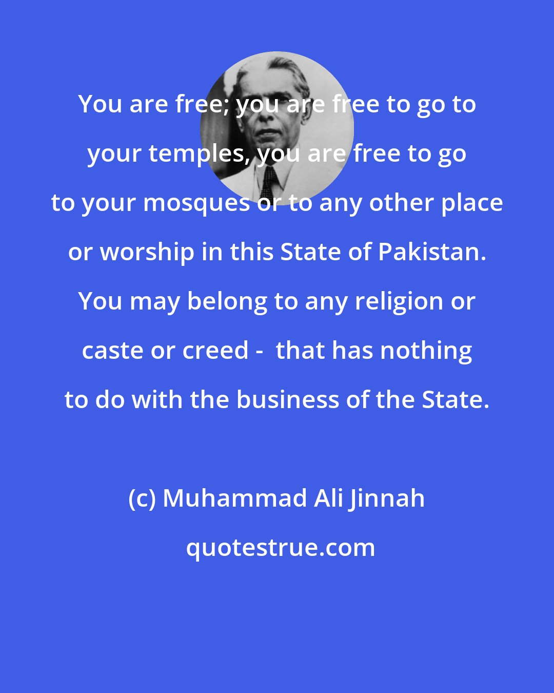 Muhammad Ali Jinnah: You are free; you are free to go to your temples, you are free to go to your mosques or to any other place or worship in this State of Pakistan. You may belong to any religion or caste or creed -  that has nothing to do with the business of the State.