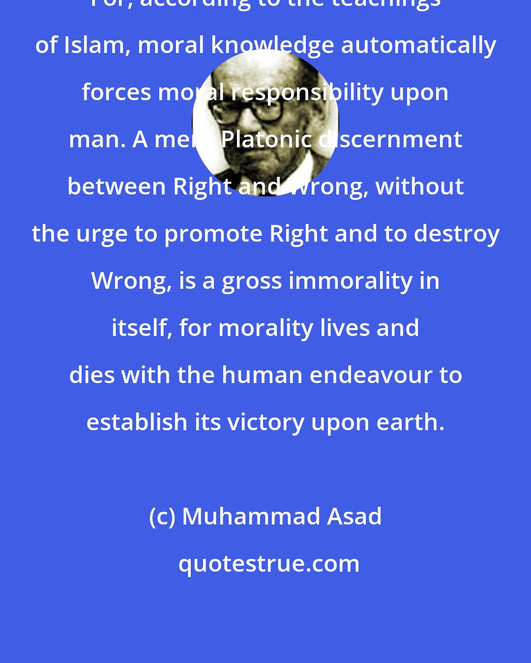 Muhammad Asad: For, according to the teachings of Islam, moral knowledge automatically forces moral responsibility upon man. A mere Platonic discernment between Right and Wrong, without the urge to promote Right and to destroy Wrong, is a gross immorality in itself, for morality lives and dies with the human endeavour to establish its victory upon earth.