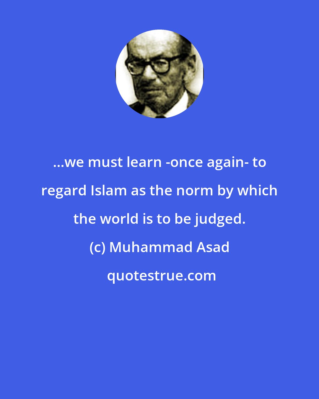 Muhammad Asad: ...we must learn -once again- to regard Islam as the norm by which the world is to be judged.