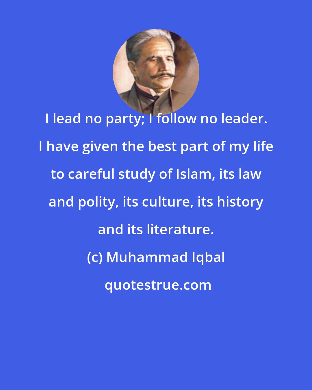 Muhammad Iqbal: I lead no party; I follow no leader. I have given the best part of my life to careful study of Islam, its law and polity, its culture, its history and its literature.