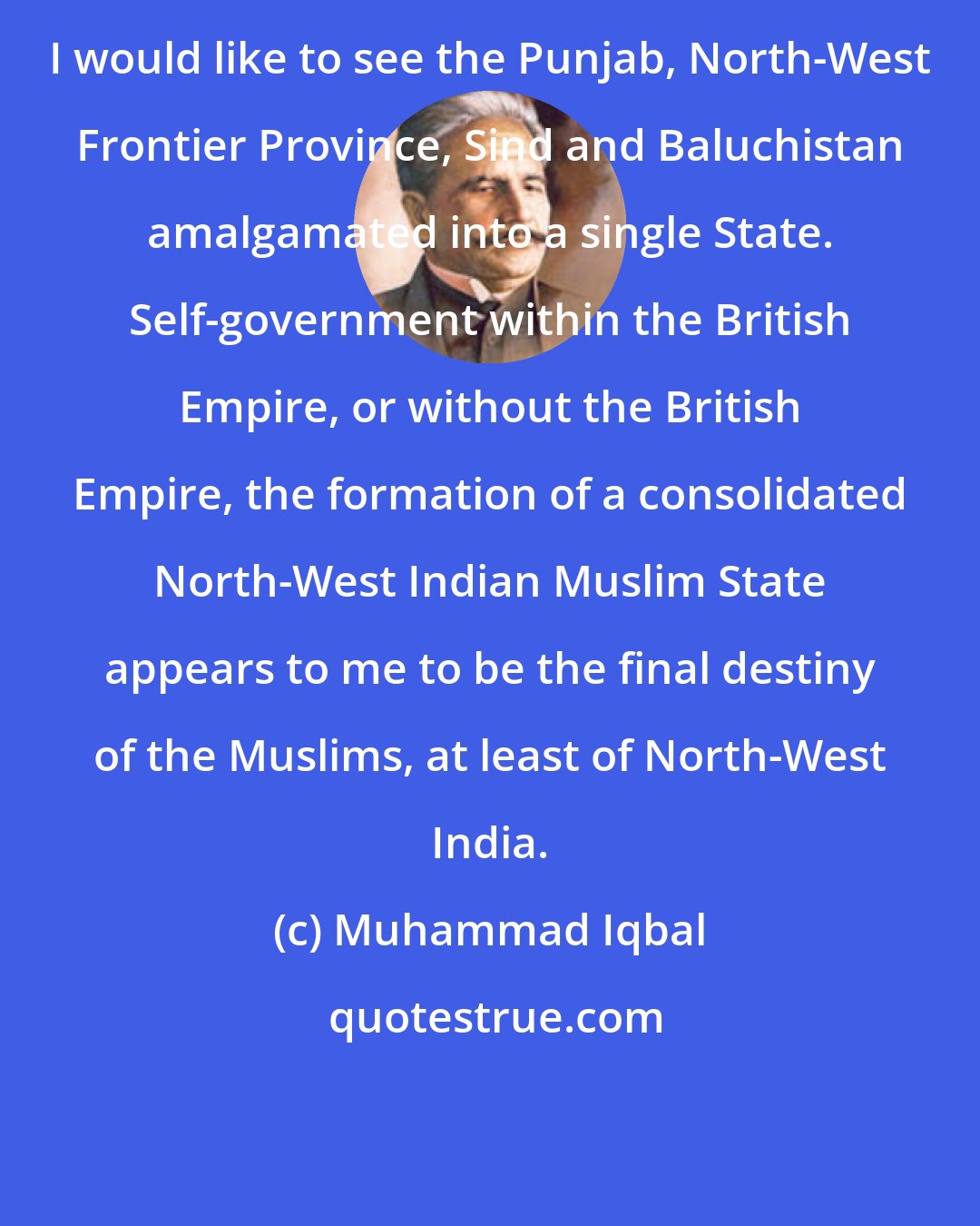 Muhammad Iqbal: I would like to see the Punjab, North-West Frontier Province, Sind and Baluchistan amalgamated into a single State. Self-government within the British Empire, or without the British Empire, the formation of a consolidated North-West Indian Muslim State appears to me to be the final destiny of the Muslims, at least of North-West India.