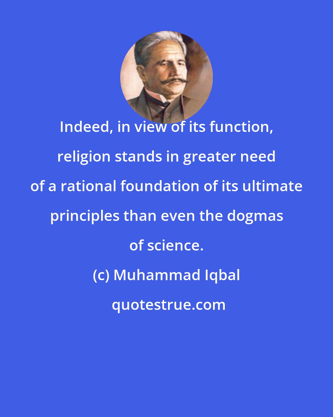 Muhammad Iqbal: Indeed, in view of its function, religion stands in greater need of a rational foundation of its ultimate principles than even the dogmas of science.