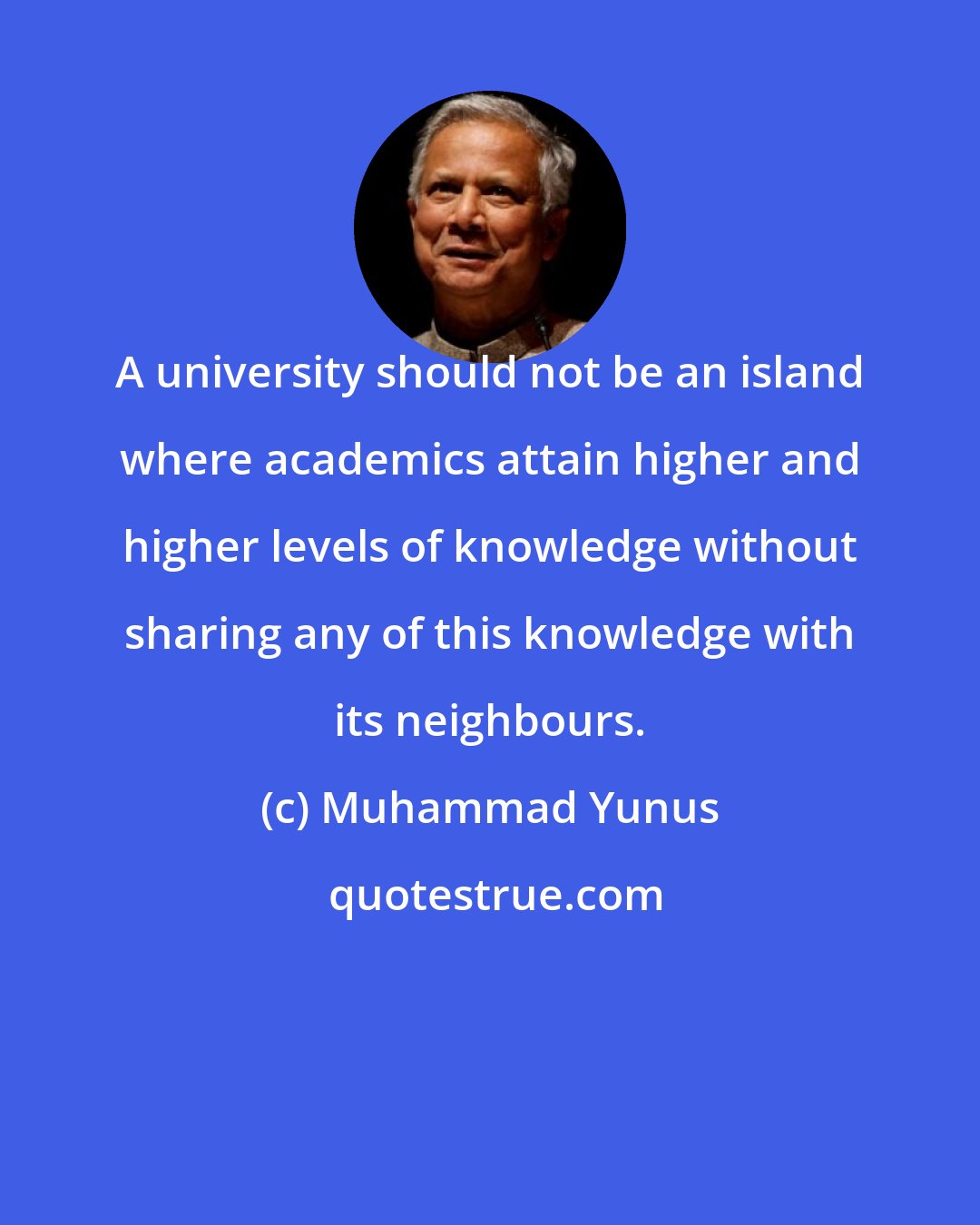 Muhammad Yunus: A university should not be an island where academics attain higher and higher levels of knowledge without sharing any of this knowledge with its neighbours.