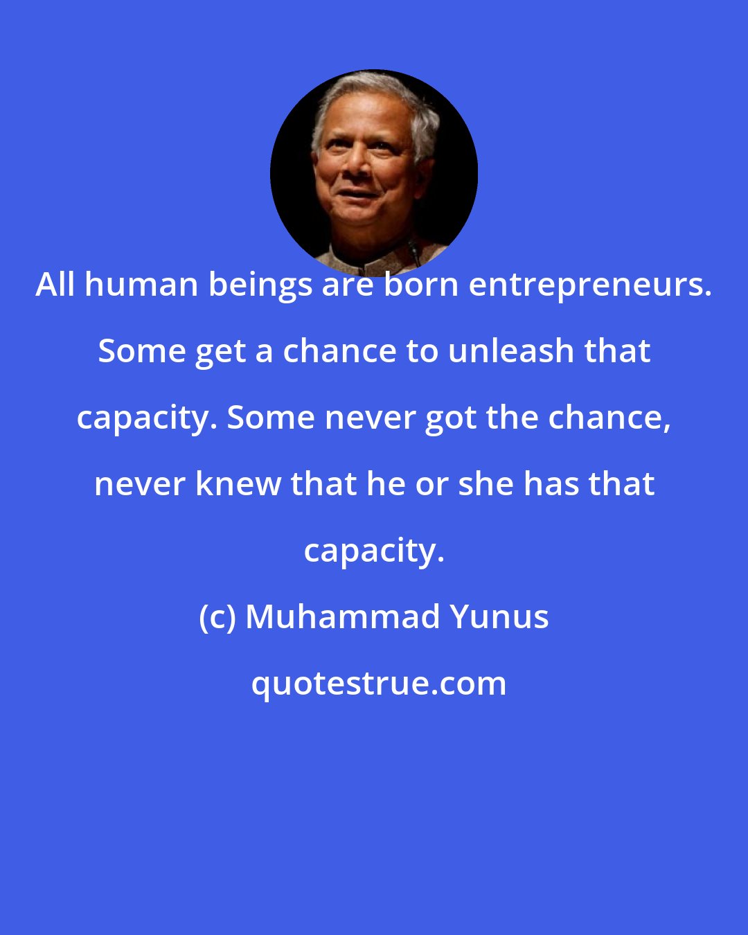 Muhammad Yunus: All human beings are born entrepreneurs. Some get a chance to unleash that capacity. Some never got the chance, never knew that he or she has that capacity.