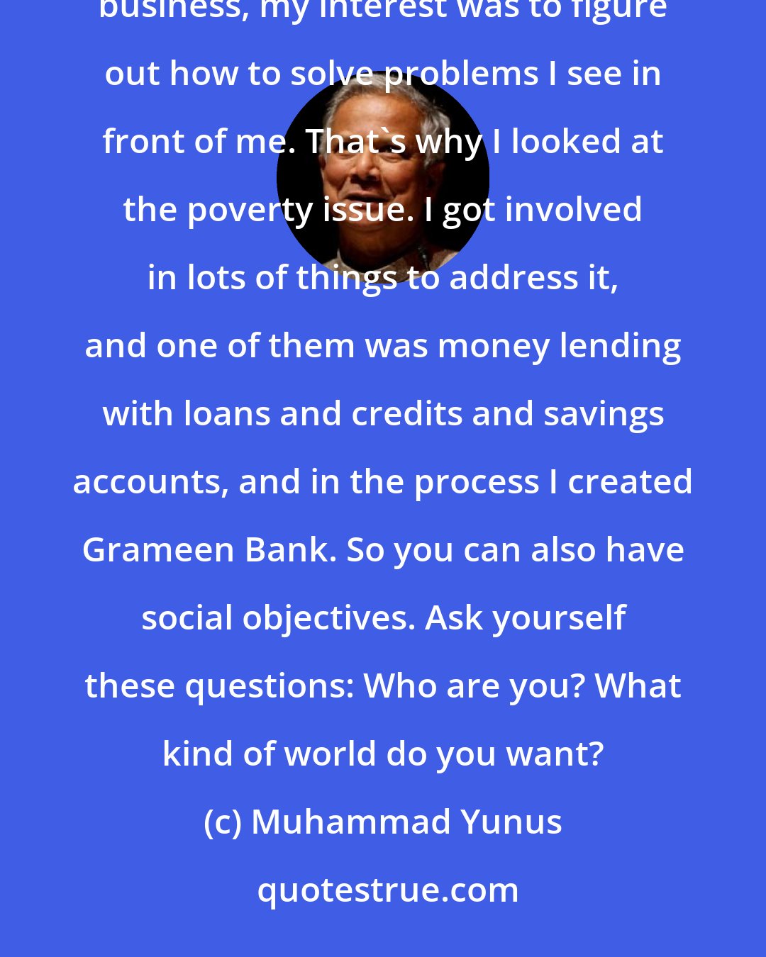 Muhammad Yunus: Business is about problem-solving, but it does not always have to be about maximizing profit. When I went into business, my interest was to figure out how to solve problems I see in front of me. That's why I looked at the poverty issue. I got involved in lots of things to address it, and one of them was money lending with loans and credits and savings accounts, and in the process I created Grameen Bank. So you can also have social objectives. Ask yourself these questions: Who are you? What kind of world do you want?