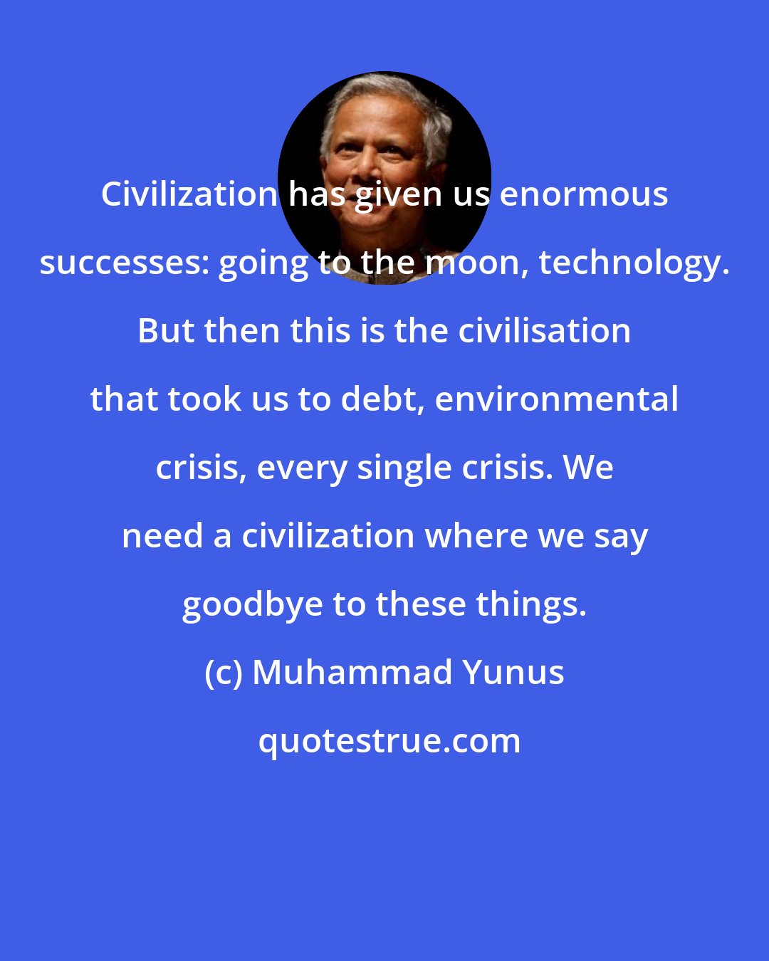 Muhammad Yunus: Civilization has given us enormous successes: going to the moon, technology. But then this is the civilisation that took us to debt, environmental crisis, every single crisis. We need a civilization where we say goodbye to these things.