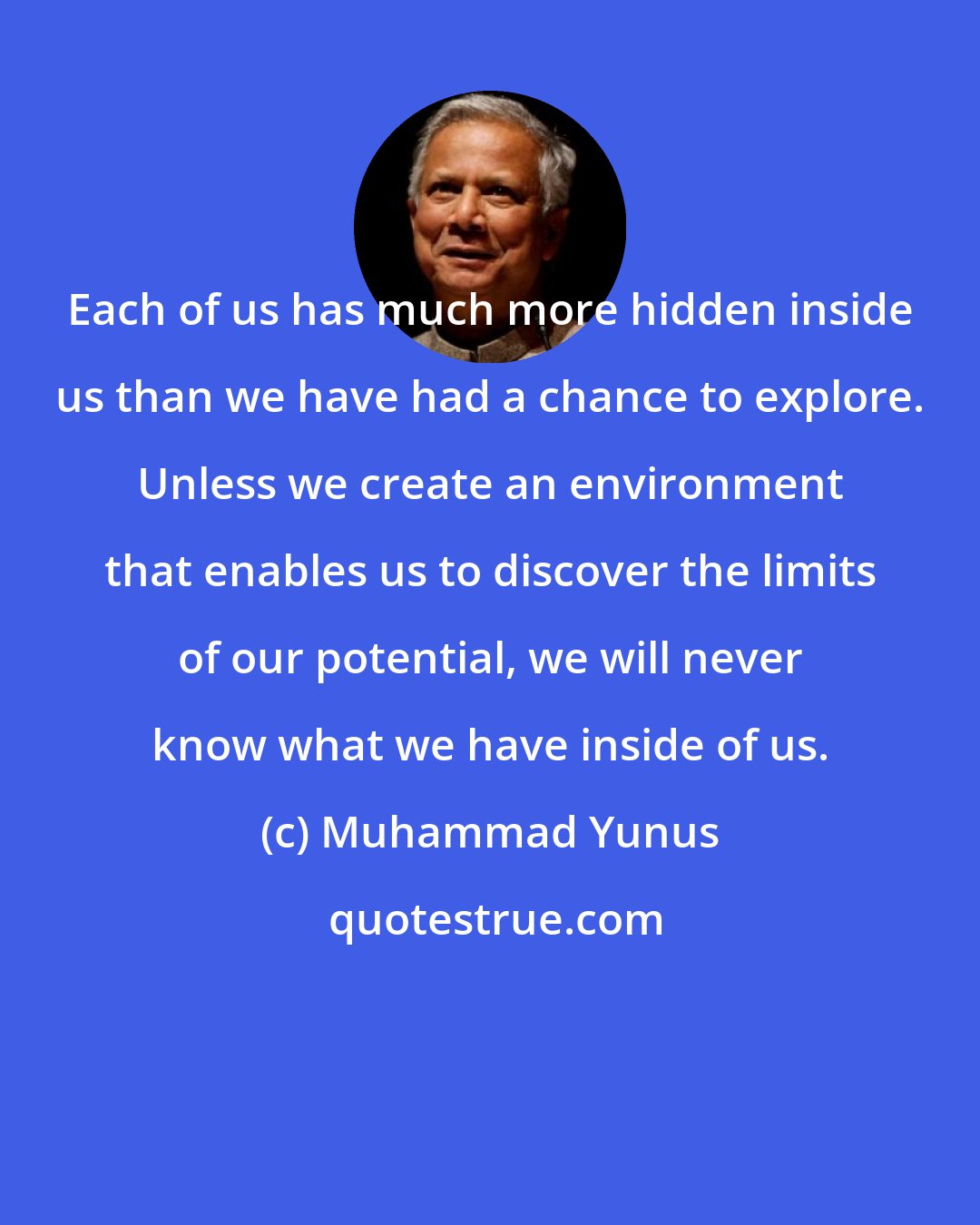 Muhammad Yunus: Each of us has much more hidden inside us than we have had a chance to explore. Unless we create an environment that enables us to discover the limits of our potential, we will never know what we have inside of us.