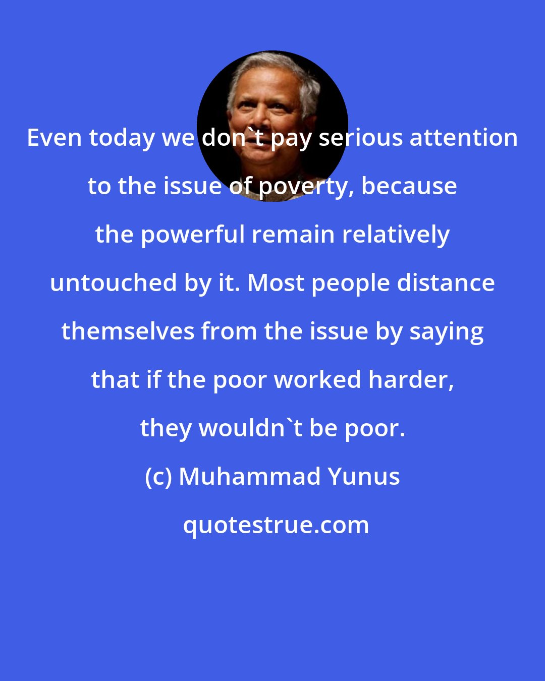 Muhammad Yunus: Even today we don't pay serious attention to the issue of poverty, because the powerful remain relatively untouched by it. Most people distance themselves from the issue by saying that if the poor worked harder, they wouldn't be poor.