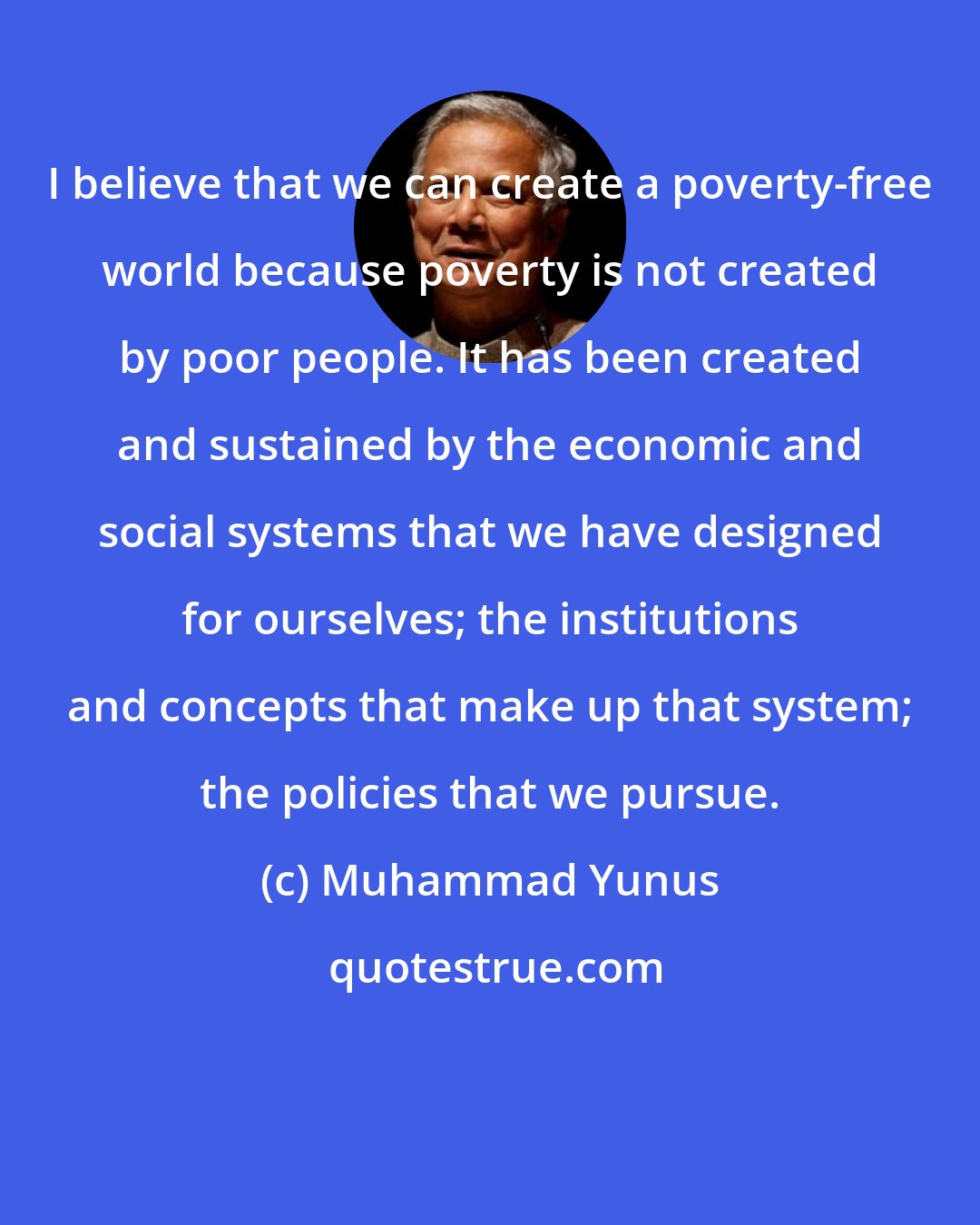 Muhammad Yunus: I believe that we can create a poverty-free world because poverty is not created by poor people. It has been created and sustained by the economic and social systems that we have designed for ourselves; the institutions and concepts that make up that system; the policies that we pursue.