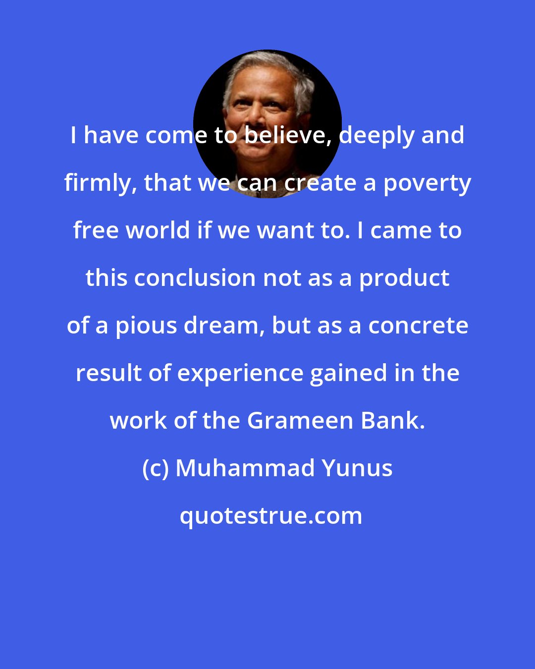 Muhammad Yunus: I have come to believe, deeply and firmly, that we can create a poverty free world if we want to. I came to this conclusion not as a product of a pious dream, but as a concrete result of experience gained in the work of the Grameen Bank.