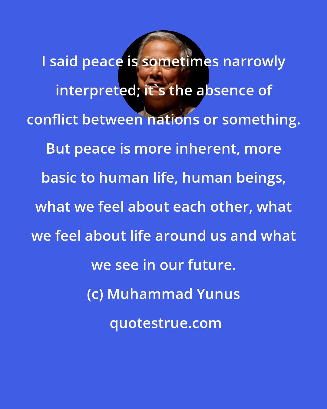 Muhammad Yunus: I said peace is sometimes narrowly interpreted; it's the absence of conflict between nations or something. But peace is more inherent, more basic to human life, human beings, what we feel about each other, what we feel about life around us and what we see in our future.