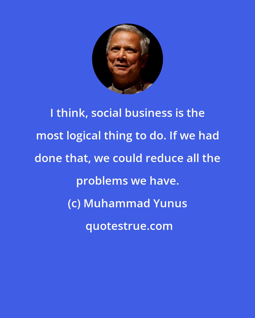 Muhammad Yunus: I think, social business is the most logical thing to do. If we had done that, we could reduce all the problems we have.