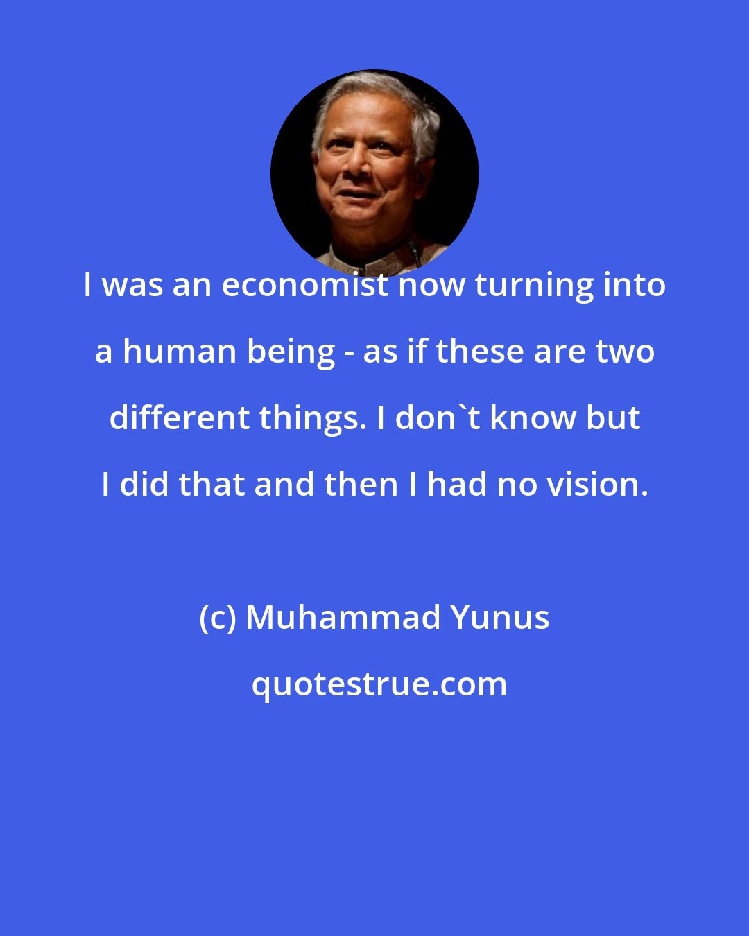 Muhammad Yunus: I was an economist now turning into a human being - as if these are two different things. I don't know but I did that and then I had no vision.