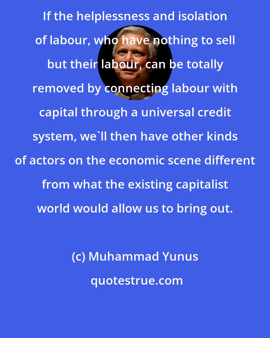 Muhammad Yunus: If the helplessness and isolation of labour, who have nothing to sell but their labour, can be totally removed by connecting labour with capital through a universal credit system, we'll then have other kinds of actors on the economic scene different from what the existing capitalist world would allow us to bring out.