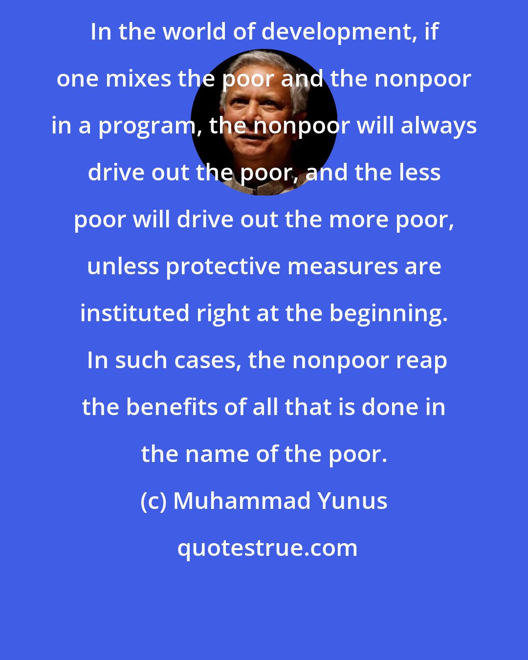 Muhammad Yunus: In the world of development, if one mixes the poor and the nonpoor in a program, the nonpoor will always drive out the poor, and the less poor will drive out the more poor, unless protective measures are instituted right at the beginning.  In such cases, the nonpoor reap the benefits of all that is done in the name of the poor.