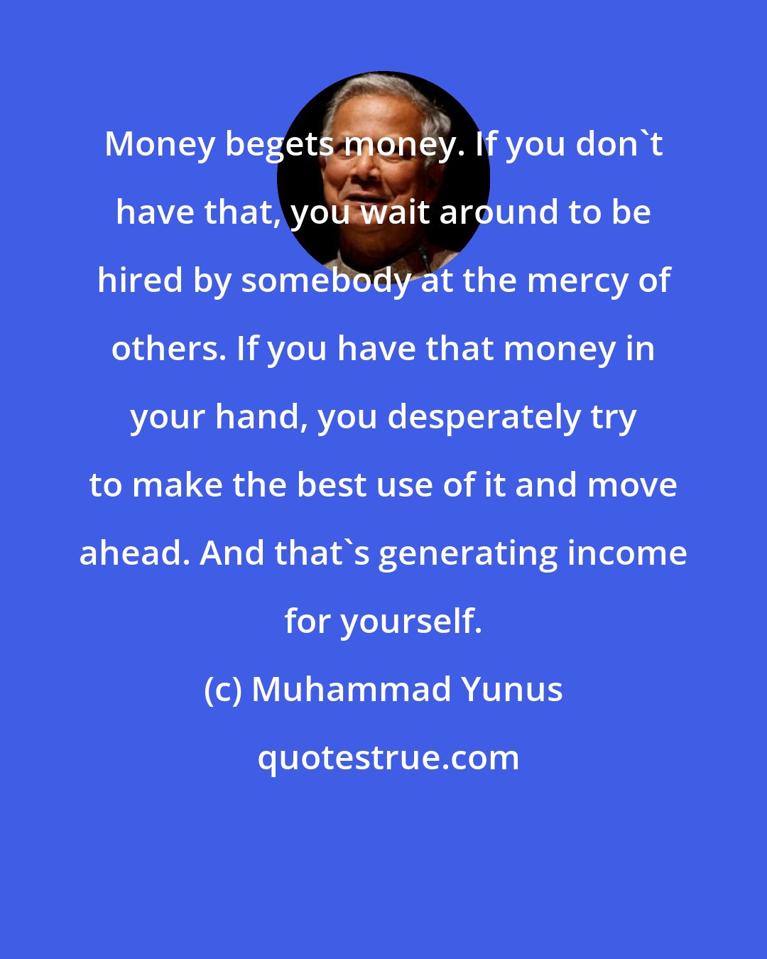 Muhammad Yunus: Money begets money. If you don't have that, you wait around to be hired by somebody at the mercy of others. If you have that money in your hand, you desperately try to make the best use of it and move ahead. And that's generating income for yourself.