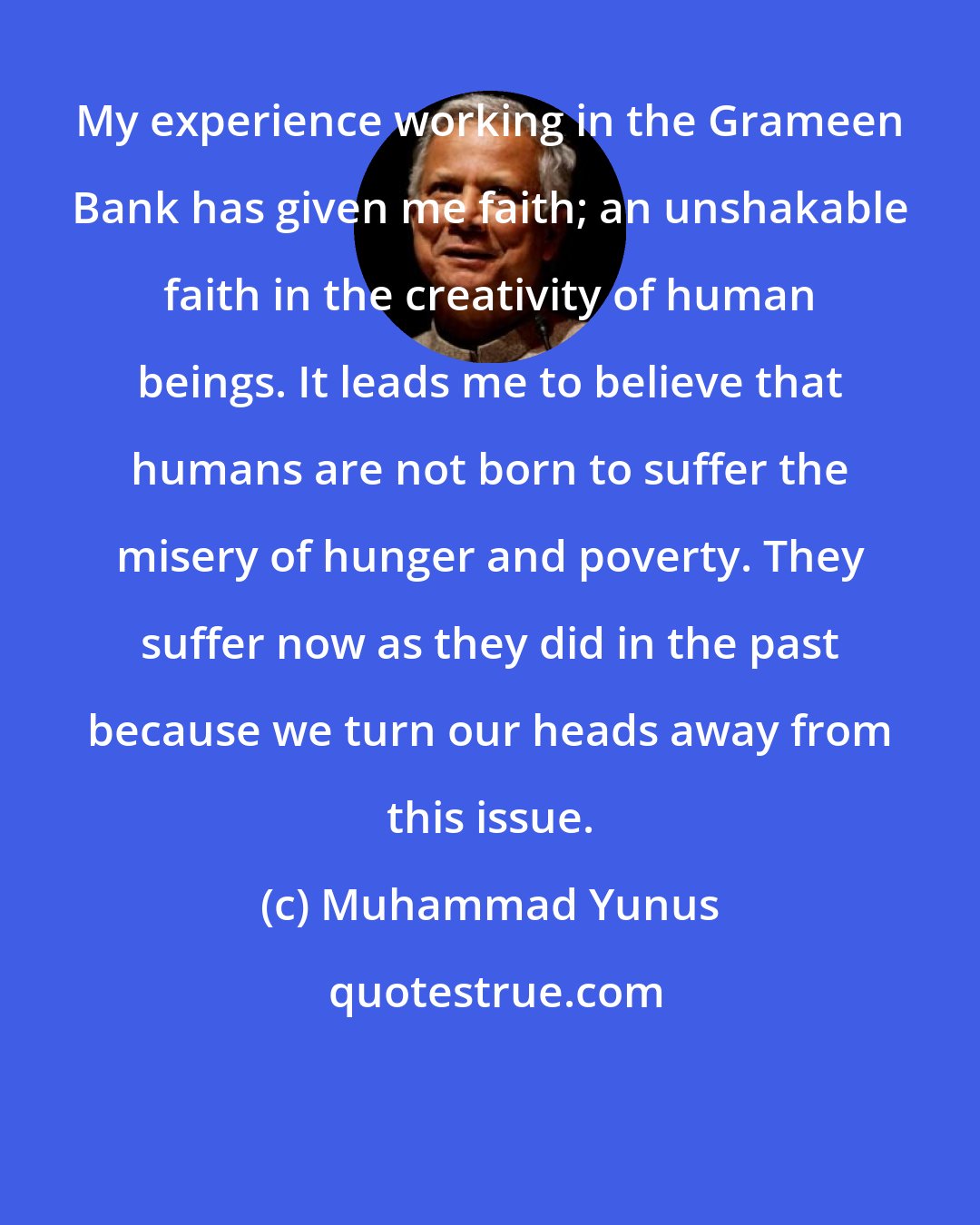 Muhammad Yunus: My experience working in the Grameen Bank has given me faith; an unshakable faith in the creativity of human beings. It leads me to believe that humans are not born to suffer the misery of hunger and poverty. They suffer now as they did in the past because we turn our heads away from this issue.