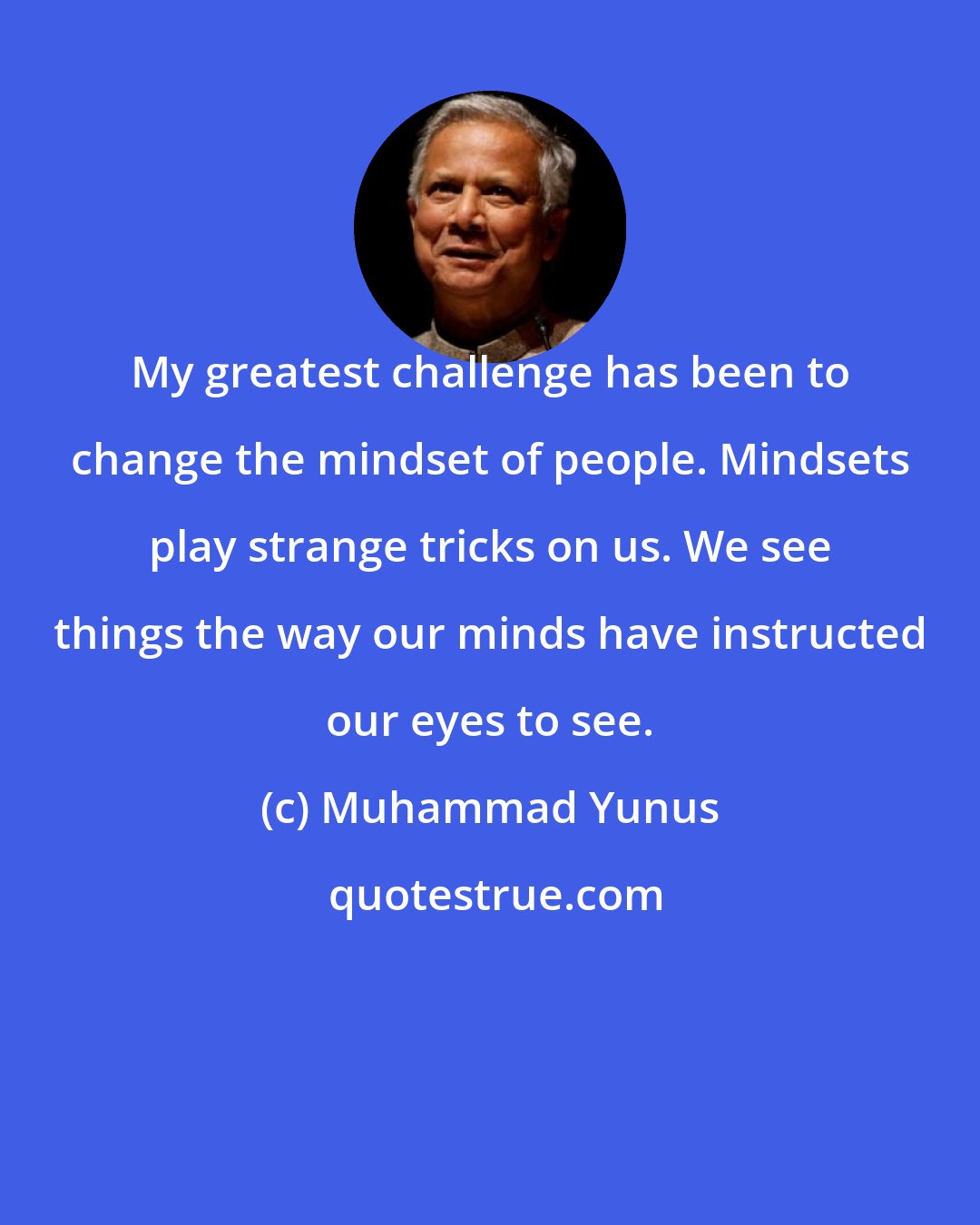 Muhammad Yunus: My greatest challenge has been to change the mindset of people. Mindsets play strange tricks on us. We see things the way our minds have instructed our eyes to see.