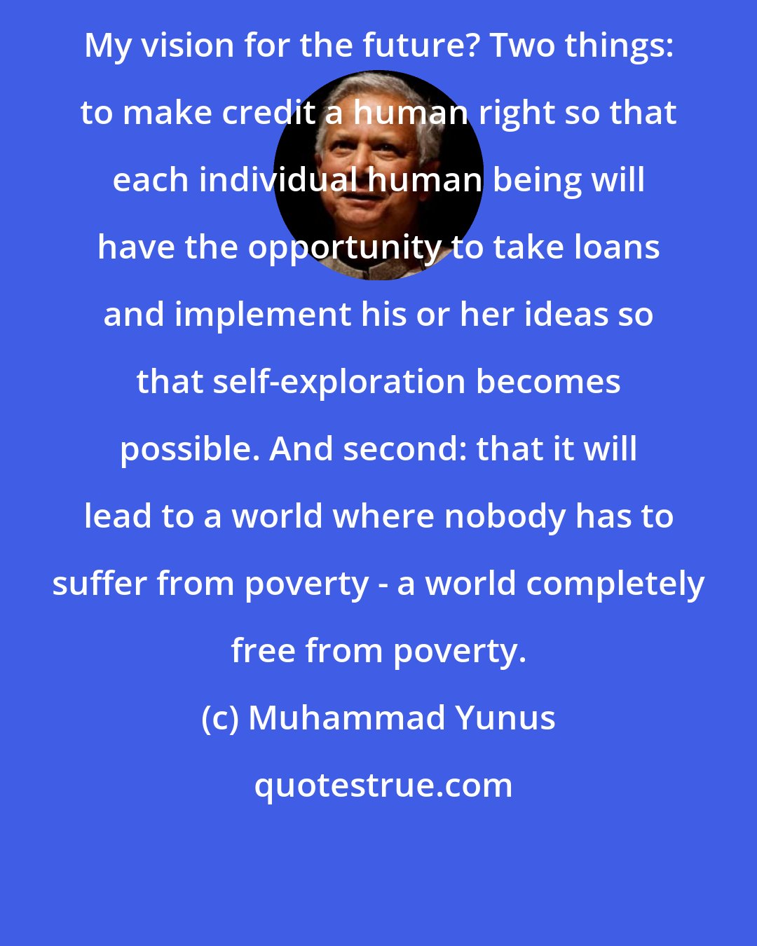 Muhammad Yunus: My vision for the future? Two things: to make credit a human right so that each individual human being will have the opportunity to take loans and implement his or her ideas so that self-exploration becomes possible. And second: that it will lead to a world where nobody has to suffer from poverty - a world completely free from poverty.