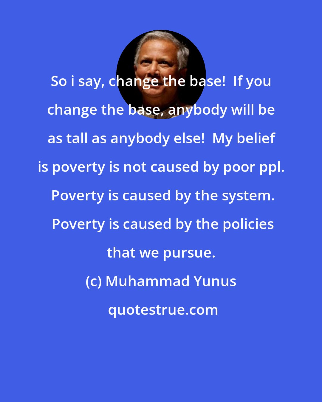 Muhammad Yunus: So i say, change the base!  If you change the base, anybody will be as tall as anybody else!  My belief is poverty is not caused by poor ppl.  Poverty is caused by the system.  Poverty is caused by the policies that we pursue.