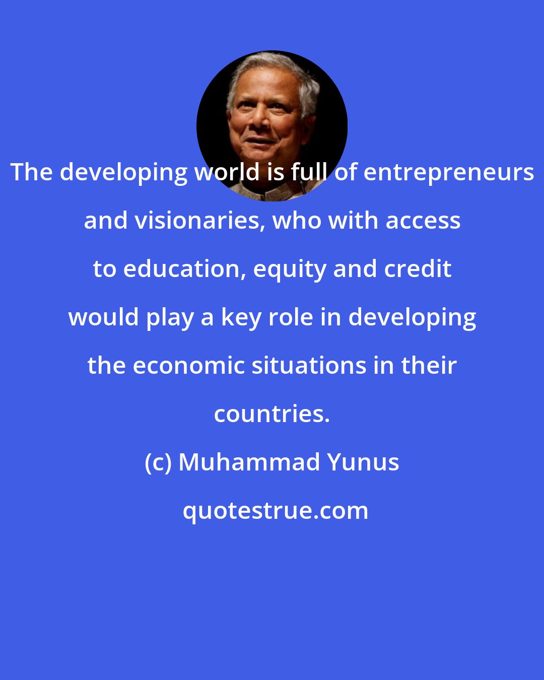 Muhammad Yunus: The developing world is full of entrepreneurs and visionaries, who with access to education, equity and credit would play a key role in developing the economic situations in their countries.