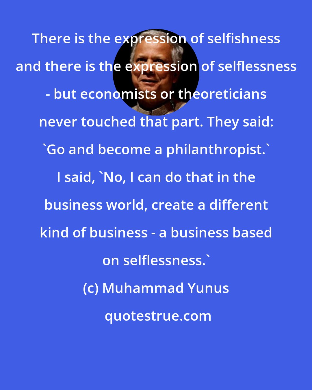 Muhammad Yunus: There is the expression of selfishness and there is the expression of selflessness - but economists or theoreticians never touched that part. They said: 'Go and become a philanthropist.' I said, 'No, I can do that in the business world, create a different kind of business - a business based on selflessness.'
