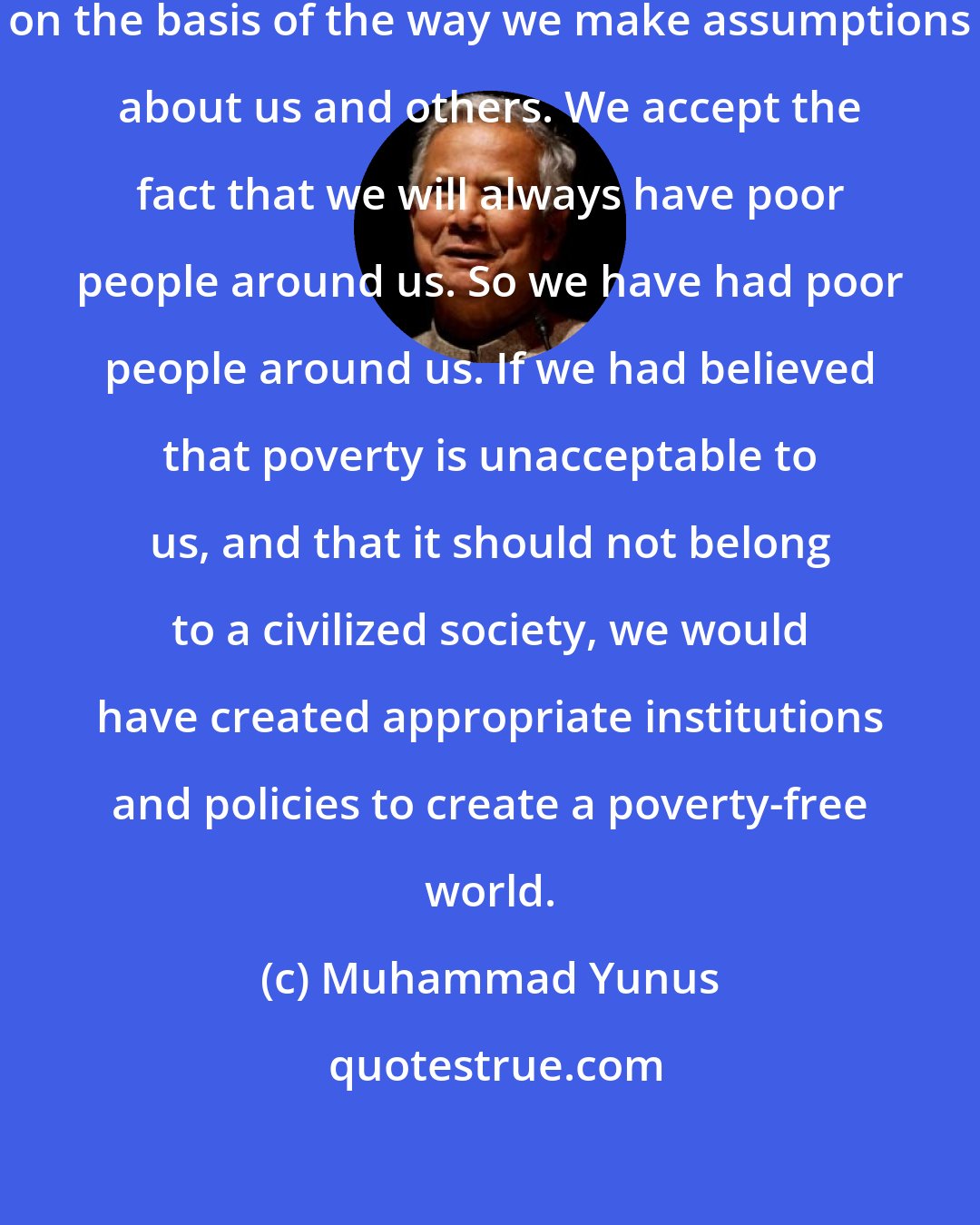 Muhammad Yunus: We create institutions and policies on the basis of the way we make assumptions about us and others. We accept the fact that we will always have poor people around us. So we have had poor people around us. If we had believed that poverty is unacceptable to us, and that it should not belong to a civilized society, we would have created appropriate institutions and policies to create a poverty-free world.