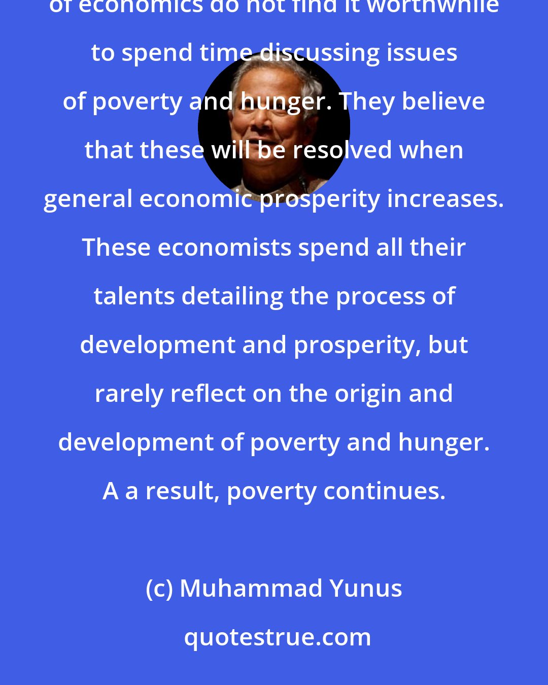 Muhammad Yunus: What I did not know yet about hunger, but would find out over the next twenty-one years, was that brilliant theorists of economics do not find it worthwhile to spend time discussing issues of poverty and hunger. They believe that these will be resolved when general economic prosperity increases. These economists spend all their talents detailing the process of development and prosperity, but rarely reflect on the origin and development of poverty and hunger. A a result, poverty continues.