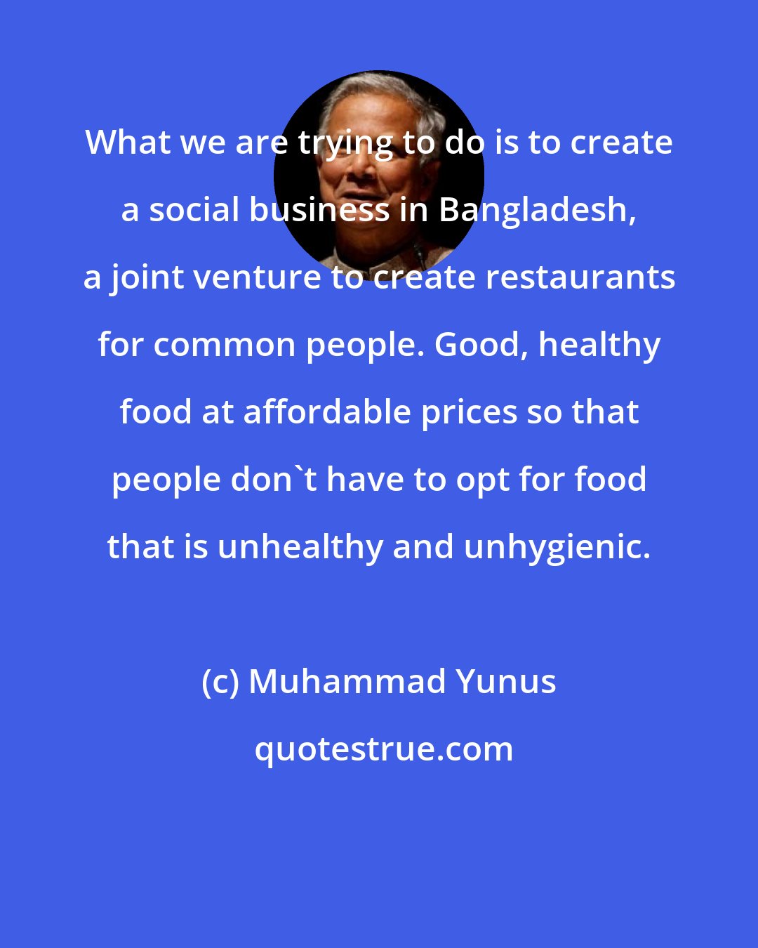 Muhammad Yunus: What we are trying to do is to create a social business in Bangladesh, a joint venture to create restaurants for common people. Good, healthy food at affordable prices so that people don't have to opt for food that is unhealthy and unhygienic.