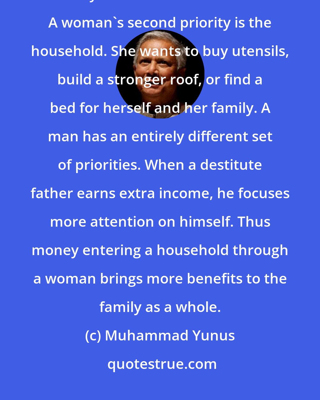 Muhammad Yunus: When a destitute mother starts earning an income, her dreams of success invariably center around her children. A woman's second priority is the household. She wants to buy utensils, build a stronger roof, or find a bed for herself and her family. A man has an entirely different set of priorities. When a destitute father earns extra income, he focuses more attention on himself. Thus money entering a household through a woman brings more benefits to the family as a whole.